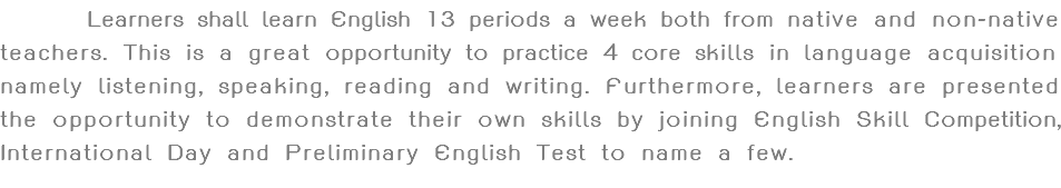  Learners shall learn English 13 periods a week both from native and non-native teachers. This is a great opportunity to practice 4 core skills in language acquisition namely listening, speaking, reading and writing. Furthermore, learners are presented the opportunity to demonstrate their own skills by joining English Skill Competition, International Day and Preliminary English Test to name a few.