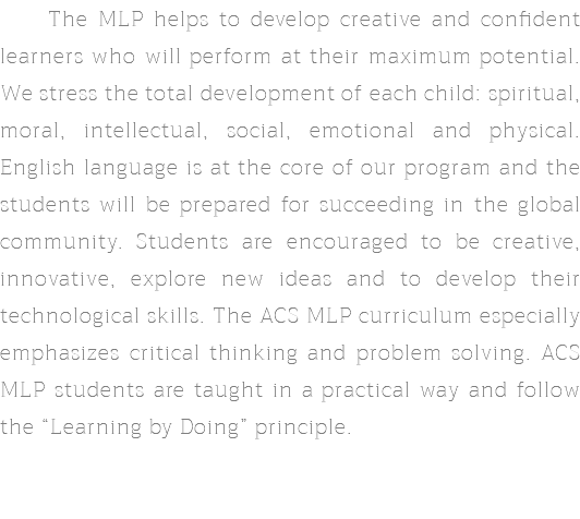  The MLP helps to develop creative and confident learners who will perform at their maximum potential. We stress the total development of each child: spiritual, moral, intellectual, social, emotional and physical. English language is at the core of our program and the students will be prepared for succeeding in the global community. Students are encouraged to be creative, innovative, explore new ideas and to develop their technological skills. The ACS MLP curriculum especially emphasizes critical thinking and problem solving. ACS MLP students are taught in a practical way and follow the “Learning by Doing” principle.