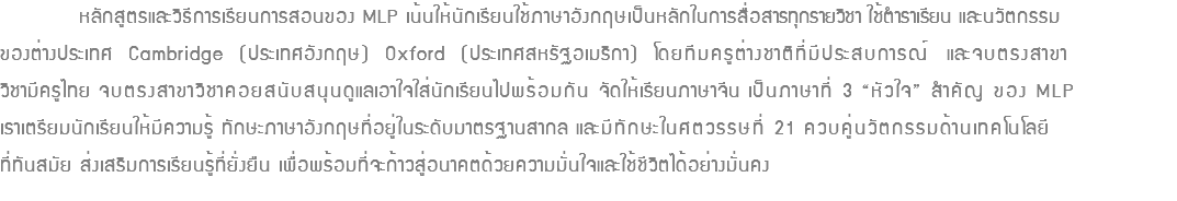  หลักสูตรและวิธีการเรียนการสอนของ MLP เน้นให้นักเรียนใช้ภาษาอังกฤษเป็นหลักในการสื่อสารทุกรายวิชา ใช้ตำราเรียน และนวัตกรรม ของต่างประเทศ Cambridge (ประเทศอังกฤษ) Oxford (ประเทศสหรัฐอเมริกา) โดยทีมครูต่างชาติที่มีประสบการณ์ และจบตรงสาขา วิชามีครูไทย จบตรงสาขาวิชาคอยสนับสนุนดูแลเอาใจใส่นักเรียนไปพร้อมกัน จัดให้เรียนภาษาจีน เป็นภาษาที่ 3 “หัวใจ” สำคัญ ของ MLP เราเตรียมนักเรียนให้มีความรู้ ทักษะภาษาอังกฤษที่อยู่ในระดับมาตรฐานสากล และมีทักษะในศตวรรษที่ 21 ควบคู่นวัตกรรมด้านเทคโนโลยี ที่ทันสมัย ส่งเสริมการเรียนรู้ที่ยั่งยืน เพื่อพร้อมที่จะก้าวสู่อนาคตด้วยความมั่นใจและใช้ชีวิตได้อย่างมั่นคง