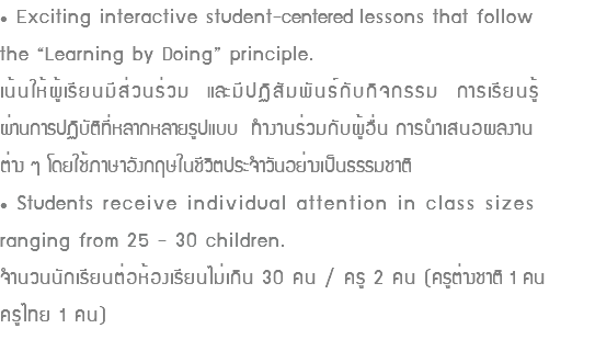 • Exciting interactive student-centered lessons that follow the “Learning by Doing” principle. เน้นให้ผู้เรียนมีส่วนร่วม และมีปฏิสัมพันธ์กับกิจกรรม การเรียนรู้ ผ่านการปฏิบัติที่หลากหลายรูปแบบ ทำงานร่วมกับผู้อื่น การนำเสนอผลงาน ต่าง ๆ โดยใช้ภาษาอังกฤษในชีวิตประจำวันอย่างเป็นธรรมชาติ • Students receive individual attention in class sizes ranging from 25 - 30 children. จำนวนนักเรียนต่อห้องเรียนไม่เกิน 30 คน / ครู 2 คน (ครูต่างชาติ 1 คน ครูไทย 1 คน)
