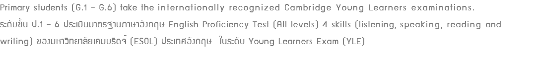 Primary students (G.1 – G.6) take the internationally recognized Cambridge Young Learners examinations. ระดับชั้น ป.1 – 6 ประเมินมาตรฐานภาษาอังกฤษ English Proficiency Test (All levels) 4 skills (listening, speaking, reading and writing) ของมหาวิทยาลัยเคมบริดจ์ (ESOL) ประเทศอังกฤษ ในระดับ Young Learners Exam (YLE)