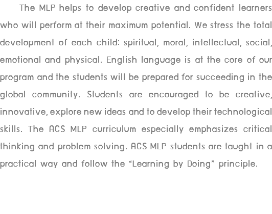  The MLP helps to develop creative and confident learners who will perform at their maximum potential. We stress the total development of each child: spiritual, moral, intellectual, social, emotional and physical. English language is at the core of our program and the students will be prepared for succeeding in the global community. Students are encouraged to be creative, innovative, explore new ideas and to develop their technological skills. The ACS MLP curriculum especially emphasizes critical thinking and problem solving. ACS MLP students are taught in a practical way and follow the “Learning by Doing” principle.