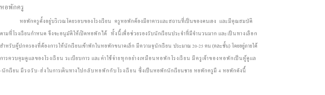 หอพักครู หอพักครูตั้งอยู่บริเวณโดยรอบของโรงเรียน ครูหอพักต้องมีอาคารและสถานที่เป็นของตนเอง และมีคุณสมบัติ ตามที่โรงเรียนกำหนด จึงจะอนุมัติให้เปิดหอพักได้ ทั้งนี้เพื่อช่วยรองรับนักเรียนประจำที่มีจำนวนมาก และเป็นทางเลือก สำหรับผู้ปกครองที่ต้องการให้นักเรียนเข้าพักในหอพักขนาดเล็ก มีความจุนักเรียน ประมาณ 20-25 คน (คละชั้น) โดยอยู่ภายใต้ การควบคุมดูแลของโรงเรียน ระเบียบการ และค่าใช้จ่ายทุกอย่างเหมือนหอพักโรงเรียน มีครูเจ้าของหอพักเป็นผู้ดูแล -นักเรียน มีรถรับ-ส่งในการเดินทางไปกลับหอพักกับโรงเรียน ซึ่งเป็นหอพักนักเรียนชาย หอพักครูมี 4 หอพักดังนี้ 