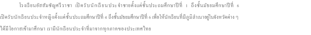 &nbsp;โรงเรียนอัสสัมชัญศรีราชา เปิดรับนักเรียนประจำชายตั้งแต่ชั้นประถมศึกษาปีที่ 1 ถึงชั้นมัธยมศึกษาปีที่ 6 เปิดรับนักเรียนประจำหญิงตั้งแต่ชั้นประถมศึกษาปีที่ 4 ถึงชั้นมัธยมศึกษาปีที่ 6 เพื่อให้นักเรียนที่มีภูมิลำเนาอยู่ในจังหวัดต่าง ๆ ได้มีโอกาสเข้ามาศึกษา เรามีนักเรียนประจำที่มาจากทุกภาคของประเทศไทย
