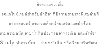 กิจกรรมช่วงเย็น ออแกไนซ์เกมส์สำหรับนักเรียนที่มีความสามารถพิเศษด้านกีฬา และดนตรี สามารถเลือกเรียนเสริม และฝึกซ้อม ตามความถนัด อาบน้ำ รับประทานอาหารเย็น และเข้าห้อง Study ทำการบ้าน - อ่านหนังสือ หรือเรียนเสริมพิเศษ