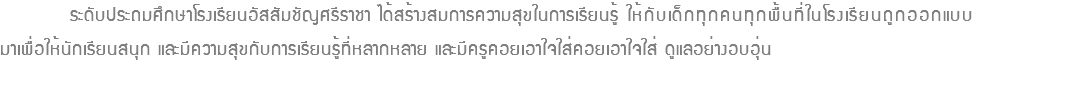  ระดับประถมศึกษาโรงเรียนอัสสัมชัญศรีราชา ได้สร้างสมการความสุขในการเรียนรู้ ให้กับเด็กทุกคนทุกพื้นที่ในโรงเรียนถูกออกแบบ มาเพื่อให้นักเรียนสนุก และมีความสุขกับการเรียนรู้ที่หลากหลาย และมีครูคอยเอาใจใส่คอยเอาใจใส่ ดูแลอย่างอบอุ่น