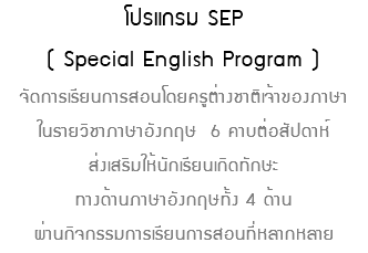 โปรแกรม SEP ( Special English Program ) จัดการเรียนการสอนโดยครูต่างชาติเจ้าของภาษา ในรายวิชาภาษาอังกฤษ 6 คาบต่อสัปดาห์ ส่งเสริมให้นักเรียนเกิดทักษะ ทางด้านภาษาอังกฤษทั้ง 4 ด้าน ผ่านกิจกรรมการเรียนการสอนที่หลากหลาย