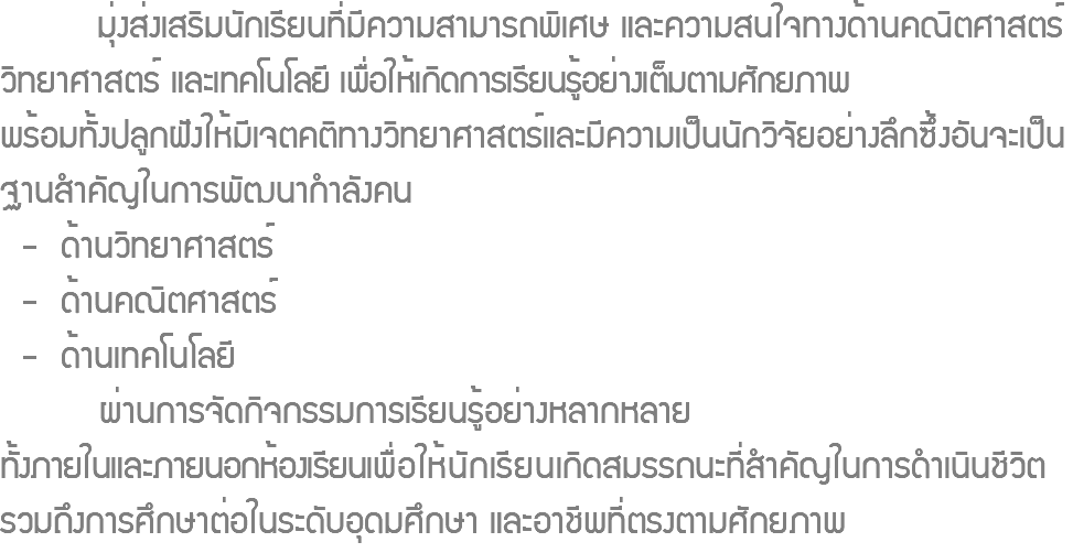  มุ่งส่งเสริมนักเรียนที่มีความสามารถพิเศษ และความสนใจทางด้านคณิตศาสตร์ วิทยาศาสตร์ และเทคโนโลยี เพื่อให้เกิดการเรียนรู้อย่างเต็มตามศักยภาพ พร้อมทั้งปลูกฝังให้มีเจตคติทางวิทยาศาสตร์และมีความเป็นนักวิจัยอย่างลึกซึ้งอันจะเป็นฐานสำคัญในการพัฒนากำลังคน - ด้านวิทยาศาสตร์ - ด้านคณิตศาสตร์ - ด้านเทคโนโลยี ผ่านการจัดกิจกรรมการเรียนรู้อย่างหลากหลาย ทั้งภายในและภายนอกห้องเรียนเพื่อให้นักเรียนเกิดสมรรถนะที่สำคัญในการดำเนินชีวิต รวมถึงการศึกษาต่อในระดับอุดมศึกษา และอาชีพที่ตรงตามศักยภาพ 