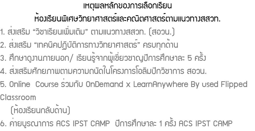 เหตุผลหลักของการเลือกเรียนห้องเรียนพิเศษวิทยาศาสตร์และคณิตศาสตร์ตามแนวทางสสวท. 1. ส่งเสริม “วิชาเรียนเพิ่มเติม” ตามแนวทางสสวท. (สอวน.) 2. ส่งเสริม “เทคนิคปฏิบัติการทางวิทยาศาสตร์” ครบทุกด้าน 3. ศึกษาดูงานภายนอก/ เรียนรู้จากผู้เชี่ยวชาญปีการศึกษาละ 5 ครั้ง 4. ส่งเสริมศักยภาพตามความถนัดในโครงการโอลิมปิกวิชาการ สอวน. 5. Online Course ร่วมกับ OnDemand x LearnAnywhere By used Flipped Classroom (ห้องเรียนกลับด้าน) 6. ค่ายบูรณาการ ACS IPST CAMP ปีการศึกษาละ 1 ครั้ง ACS IPST CAMP