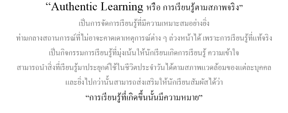 “Authentic Learning หรือ การเรียนรู้ตามสภาพจริง” เป็นการจัดการเรียนรู้ที่มีความเหมาะสมอย่างยิ่ง ท่ามกลางสถานการณ์ที่ไม่อาจะคาดเดาเหตุการณ์ต่าง ๆ ล่วงหน้าได้ เพราะการเรียนรู้ที่แท้จริง เป็นกิจกรรมการเรียนรู้ที่มุ่งเน้นให้นักเรียนเกิดการเรียนรู้ ความเข้าใจ สามารถนำสิ่งที่เรียนรู้มาประยุกต์ใช้ในชีวิตประจำวันได้ตามสภาพแวดล้อมของแต่ละบุคคล และยิ่งไปกว่านั้นสามารถส่งเสริมให้นักเรียนสัมผัสได้ว่า “การเรียนรู้ที่เกิดขึ้นนั้นมีความหมาย” 