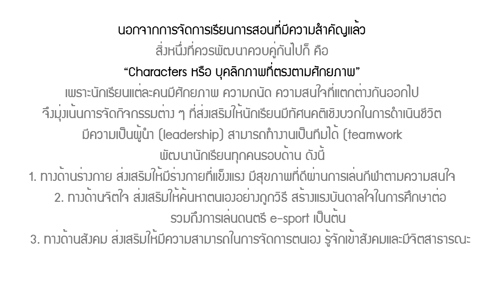 นอกจากการจัดการเรียนการสอนที่มีความสำคัญแล้ว สิ่งหนึ่งที่ควรพัฒนาควบคู่กันไปก็ คือ “Characters หรือ บุคลิกภาพที่ตรงตามศักยภาพ” เพราะนักเรียนแต่ละคนมีศักยภาพ ความถนัด ความสนใจที่แตกต่างกันออกไป จึงมุ่งเน้นการจัดกิจกรรมต่าง ๆ ที่ส่งเสริมให้นักเรียนมีทัศนคติเชิงบวกในการดำเนินชีวิต มีความเป็นผู้นำ (leadership) สามารถทำงานเป็นทีมได้ (teamwork พัฒนานักเรียนทุกคนรอบด้าน ดังนี้ 1. ทางด้านร่างกาย ส่งเสริมให้มีร่างกายที่แข็งแรง มีสุขภาพที่ดีผ่านการเล่นกีฬาตามความสนใจ 2. ทางด้านจิตใจ ส่งเสริมให้ค้นหาตนเองอย่างถูกวิธี สร้างแรงบันดาลใจในการศึกษาต่อ รวมถึงการเล่นดนตรี e-sport เป็นต้น 3. ทางด้านสังคม ส่งเสริมให้มีความสามารถในการจัดการตนเอง รู้จักเข้าสังคมและมีจิตสาธารณะ