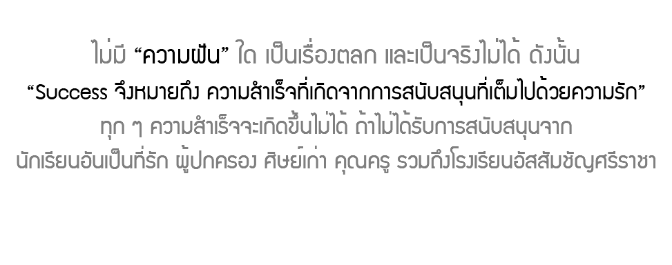  ไม่มี “ความฝัน” ใด เป็นเรื่องตลก และเป็นจริงไม่ได้ ดังนั้น “Success จึงหมายถึง ความสำเร็จที่เกิดจากการสนับสนุนที่เต็มไปด้วยความรัก” ทุก ๆ ความสำเร็จจะเกิดขึ้นไม่ได้ ถ้าไม่ได้รับการสนับสนุนจาก นักเรียนอันเป็นที่รัก ผู้ปกครอง ศิษย์เก่า คุณครู รวมถึงโรงเรียนอัสสัมชัญศรีราชา