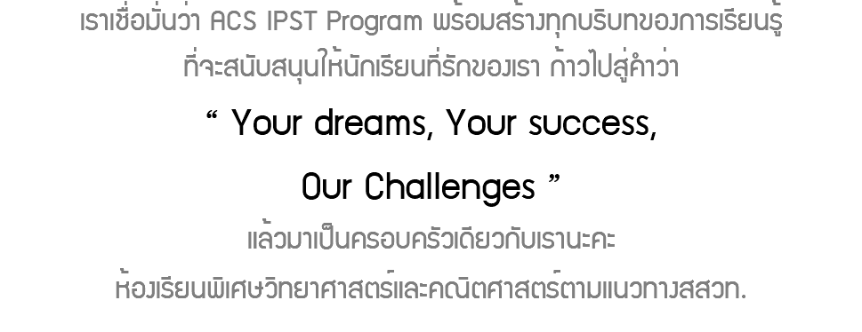 เราเชื่อมั่นว่า ACS IPST Program พร้อมสร้างทุกบริบทของการเรียนรู้ที่จะสนับสนุนให้นักเรียนที่รักของเรา ก้าวไปสู่คำว่า “ Your dreams, Your success, Our Challenges ” แล้วมาเป็นครอบครัวเดียวกับเรานะคะห้องเรียนพิเศษวิทยาศาสตร์และคณิตศาสตร์ตามแนวทางสสวท.