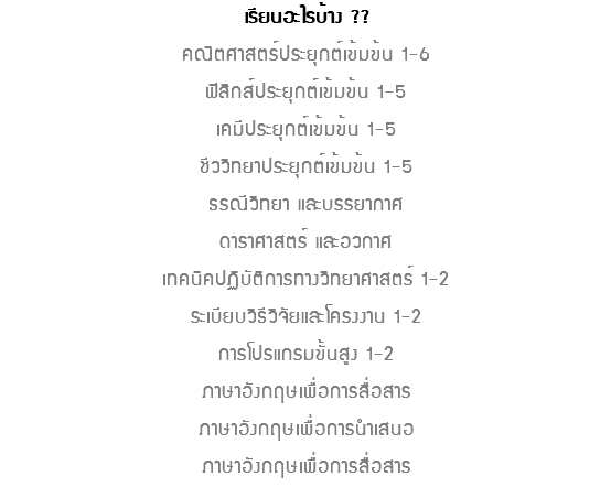 เรียนอะไรบ้าง ?? คณิตศาสตร์ประยุกต์เข้มข้น 1-6ฟิสิกส์ประยุกต์เข้มข้น 1-5 เคมีประยุกต์เข้มข้น 1-5 ชีววิทยาประยุกต์เข้มข้น 1-5 ธรณีวิทยา และบรรยากาศ ดาราศาสตร์ และอวกาศ เทคนิคปฏิบัติการทางวิทยาศาสตร์ 1-2 ระเบียบวิธีวิจัยและโครงงาน 1-2 การโปรแกรมขั้นสูง 1-2 ภาษาอังกฤษเพื่อการสื่อสาร ภาษาอังกฤษเพื่อการนำเสนอ ภาษาอังกฤษเพื่อการสื่อสาร