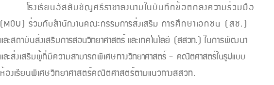 โรงเรียนอัสสัมชัญศรีราชาลงนามในบันทึกข้อตกลงความร่วมมือ (MOU) ร่วมกับสำนักงานคณะกรรมการส่งเสริม การศึกษาเอกชน (สช.) และสถาบันส่งเสริมการสอนวิทยาศาสตร์ และเทคโนโลยี (สสวท.) ในการพัฒนา และส่งเสริมผู้ที่มีความสามารถพิเศษทางวิทยาศาสตร์ - คณิตศาสตร์ในรูปแบบ ห้องเรียนพิเศษวิทยาศาสตร์คณิตศาสตร์ตามแนวทางสสวท. 