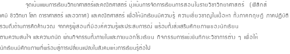 จุดเน้นแผนการเรียนวิทยาศาสตร์และคณิตศาสตร์ มุ่งเน้นการจัดการเรียนการสอนในรายวิชาวิทยาศาสตร์ (ฟิสิกส์ เคมี ชีววิทยา โลก ดาราศาสตร์ และอวกาศ) และคณิตศาสตร์ เพื่อให้นักเรียนมีความรู้ ความเชี่ยวชาญในเนื้อหา ทั้งภาคทฤษฎี ภาคปฏิบัติ รวมถึงด้านการคิดคำนวณ จากครูผู้สอนที่มีองค์ความรู้และประสบการณ์ พร้อมทั้งส่งเสริมศักยภาพของนักเรียน ตามความสนใจ และความถนัด ผ่านกิจกรรมทั้งภายในและภายนอกโรงเรียน กิจกรรมการแข่งขันทักษะวิชาการต่าง ๆ เพื่อให้ นักเรียนมีศักยภาพที่พร้อมสู่การเปลี่ยนแปลงในสังคมแห่งการเรียนรู้ต่อไป