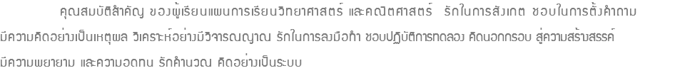  คุณสมบัติสำคัญ ของผู้เรียนแผนการเรียนวิทยาศาสตร์ และคณิตศาสตร์ รักในการสังเกต ชอบในการตั้งคำถาม มีความคิดอย่างเป็นเหตุผล วิเคราะห์อย่างมีวิจารณญาณ รักในการลงมือทำ ชอบปฏิบัติการทดลอง คิดนอกกรอบ สู่ความสร้างสรรค์ มีความพยายาม และความอดทน รักคำนวณ คิดอย่างเป็นระบบ