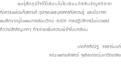  ผมรู้สึกภูมิใจที่ได้เรียนในโรงเรียนอัสสัมชัญศรีราชา ที่มีความพร้อมทั้งสถานที่ อุปกรณ์และบุคลากรที่มีความรู้ และเนื่องจาก ผมศึกษาอยู่ในเเผนการเรียนวิทย์-คณิต การปฏิบัติการในห้องเเลป ถือว่ามีสำคัญมากๆ ที่จะช่วยเพิ่มความเข้าใจในบทเรียน นายกิตติณัฐ ชลธาร์นนท์ คณะแพทยศาสตร์ จุฬาลงกรณ์มหาวิทยาลัย 