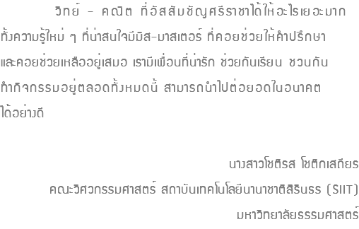  วิทย์ - คณิต ที่อัสสัมชัญศรีราชาได้ให้อะไรเยอะมาก ทั้งความรู้ใหม่ ๆ ที่น่าสนใจมีมิส-มาสเตอร์ ที่คอยช่วยให้คำปรึกษา และคอยช่วยเหลืออยู่เสมอ เรามีเพื่อนที่น่ารัก ช่วยกันเรียน ชวนกัน ทำกิจกรรมอยู่ตลอดทั้งหมดนี้ สามารถนำไปต่อยอดในอนาคต ได้อย่างดี นางสาวโชติรส โชติกเสถียร คณะวิศวกรรมศาสตร์ สถาบันเทคโนโลยีนานาชาติสิรินธร (SIIT) มหาวิทยาลัยธรรมศาสตร์