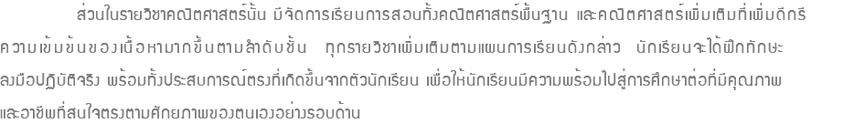 ส่วนในรายวิชาคณิตศาสตร์นั้น มีจัดการเรียนการสอนทั้งคณิตศาสตร์พื้นฐาน และคณิตศาสตร์เพิ่มเติมที่เพิ่มดีกรี ความเข้มข้นของเนื้อหามากขึ้นตามลำดับชั้น ทุกรายวิชาเพิ่มเติมตามแผนการเรียนดังกล่าว นักเรียนจะได้ฝึกทักษะ ลงมือปฏิบัติจริง พร้อมทั้งประสบการณ์ตรงที่เกิดขึ้นจากตัวนักเรียน เพื่อให้นักเรียนมีความพร้อมไปสู่การศึกษาต่อที่มีคุณภาพ และอาชีพที่สนใจตรงตามศักยภาพของตนเองอย่างรอบด้าน