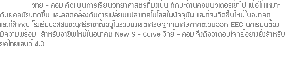  วิทย์ - คอม คือแผนการเรียนวิทยาศาสตร์ที่มุ่งเน้น ทักษะด้านคอมพิวเตอร์เข้าไป เพื่อให้เหมาะ กับยุคสมัยมากขึ้น และสอดคล้องกับการเปลี่ยนแปลงเทคโนโลยีในปัจจุบัน และที่จะเกิดขึ้นใหม่ในอนาคต และที่สำคัญ โรงเรียนอัสสัมชัญศรีราชาตั้งอยู่ในระเบียงเขตเศรษฐกิจพิเศษภาคตะวันออก EEC นักเรียนต้อง มีความพร้อม สำหรับอาชีพใหม่ในอนาคต New S - Curve วิทย์ - คอม จึงถือว่าตอบโจทย์อย่างยิ่งสำหรับ ยุคไทยแลนด์ 4.0 