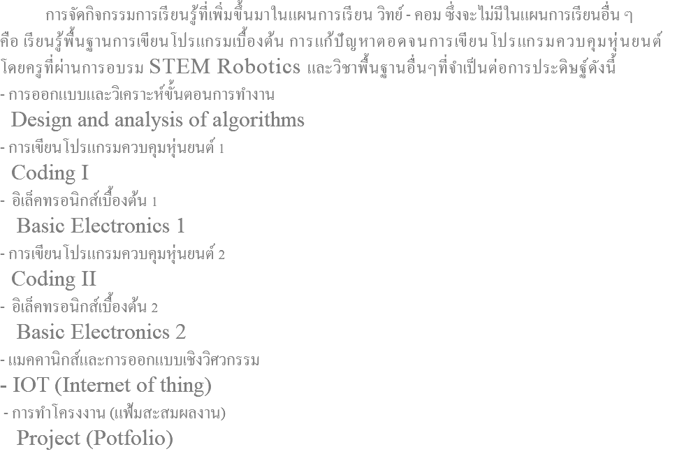  การจัดกิจกรรมการเรียนรู้ที่เพิ่มขึ้นมาในแผนการเรียน วิทย์ - คอม ซึ่งจะไม่มีในแผนการเรียนอื่น ๆ คือ เรียนรู้พื้นฐานการเขียนโปรแกรมเบื้องต้น การแก้ปัญหาตอดจนการเขียนโปรแกรมควบคุมหุ่นยนต์ โดยครูที่ผ่านการอบรม STEM Robotics และวิชาพื้นฐานอื่นๆที่จำเป็นต่อการประดิษฐ์ดังนี้ - การออกแบบและวิเคราะห์ขั้นตอนการทำงาน Design and analysis of algorithms - การเขียนโปรแกรมควบคุมหุ่นยนต์ 1 Coding I - อิเล็คทรอนิกส์เบื้องต้น 1 Basic Electronics 1 - การเขียนโปรแกรมควบคุมหุ่นยนต์ 2 Coding II - อิเล็คทรอนิกส์เบื้องต้น 2 Basic Electronics 2 - แมคคานิกส์และการออกแบบเชิงวิศวกรรม - IOT (Internet of thing) - การทำโครงงาน (แฟ้มสะสมผลงาน) Project (Potfolio)