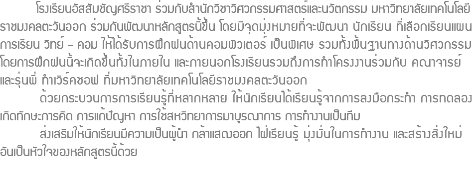  โรงเรียนอัสสัมชัญศรีราชา ร่วมกับสำนักวิชาวิศวกรรมศาสตร์และนวัตกรรม มหาวิทยาลัยเทคโนโลยี ราชมงคลตะวันออก ร่วมกันพัฒนาหลักสูตรนี้ขึ้น โดยมีจุดมุ่งหมายที่จะพัฒนา นักเรียน ที่เลือกเรียนแผน การเรียน วิทย์ - คอม ให้ได้รับการฝึกฝนด้านคอมพิวเตอร์ เป็นพิเศษ รวมทั้งพื้นฐานทางด้านวิศวกรรม โดยการฝึกฝนนี้จะเกิดขึ้นทั้งในภายใน และภายนอกโรงเรียนรวมถึงการทำโครงงานร่วมกับ คณาจารย์ และรุ่นพี่ ทำเวิร์คชอฟ ที่มหาวิทยาลัยเทคโนโลยีราชมงคลตะวันออก ด้วยกระบวนการการเรียนรู้ที่หลากหลาย ให้นักเรียนได้เรียนรู้จากการลงมือกระทำ การทดลอง เกิดทักษะการคิด การแก้ปัญหา การใช้สหวิทยาการมาบูรณาการ การทำงานเป็นทีม ส่งเสริมให้นักเรียนมีความเป็นผู้นำ กล้าแสดงออก ไฝ่เรียนรู้ มุ่งมั่นในการทำงาน และสร้างสิ่งใหม่ อันเป็นหัวใจของหลักสูตรนี้ด้วย
