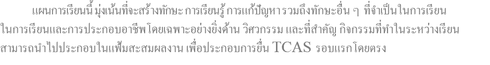  แผนการเรียนนี้ มุ่งเน้นที่จะสร้างทักษะ การเรียนรู้ การแก้ปัญหา รวมถึงทักษะอื่น ๆ ที่จำเป็นในการเรียน ในการเรียนและการประกอบอาชีพโดยเฉพาะอย่างยิ่งด้าน วิศวกรรม และที่สำคัญ กิจกรรมที่ทำในระหว่างเรียน สามารถนำไปประกอบในแฟ้มสะสมผลงาน เพื่อประกอบการยื่น TCAS รอบแรกโดยตรง