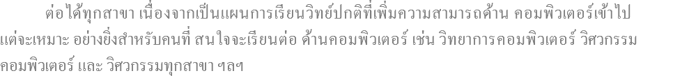  ต่อได้ทุกสาขา เนื่องจากเป็นแผนการเรียนวิทย์ปกติที่เพิ่มความสามารถด้าน คอมพิวเตอร์เข้าไป แต่จะเหมาะ อย่างยิ่งสำหรับคนที่ สนใจจะเรียนต่อ ด้านคอมพิวเตอร์ เช่น วิทยาการคอมพิวเตอร์ วิศวกรรม คอมพิวเตอร์ และ วิศวกรรมทุกสาขา ฯลฯ