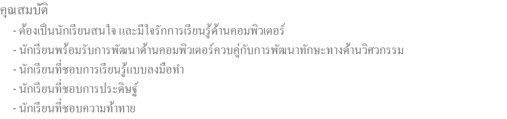 คุณสมบัติ - ต้องเป็นนักเรียนสนใจ และมีใจรักการเรียนรู้ด้านคอมพิวเตอร์ - นักเรียนพร้อมรับการพัฒนาด้านคอมพิวเตอร์ควบคู่กับการพัฒนาทักษะทางด้านวิศวกรรม - นักเรียนที่ชอบการเรียนรู้แบบลงมือทำ - นักเรียนที่ชอบการประดิษฐ์ - นักเรียนที่ชอบความท้าทาย