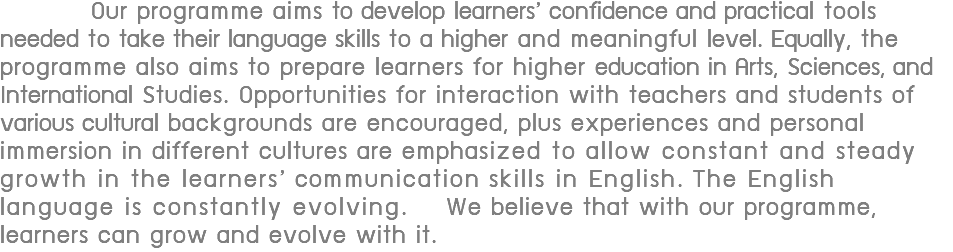  Our programme aims to develop learners’ confidence and practical tools needed to take their language skills to a higher and meaningful level. Equally, the programme also aims to prepare learners for higher education in Arts, Sciences, and International Studies. Opportunities for interaction with teachers and students of various cultural backgrounds are encouraged, plus experiences and personal immersion in different cultures are emphasized to allow constant and steady growth in the learners’ communication skills in English. The English language is constantly evolving. We believe that with our programme, learners can grow and evolve with it.