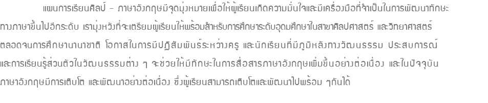  แผนการเรียนศิลป์ - ภาษาอังกฤษมีจุดมุ่งหมายเพื่อให้ผู้เรียนเกิดความมั่นใจและมีเครื่องมือที่จำเป็นในการพัฒนาทักษะ ทางภาษาขึ้นไปอีกระดับ เรามุ่งหวังที่จะเตรียมผู้เรียนให้พร้อมสำหรับการศึกษาระดับอุดมศึกษาในสาขาศิลปศาสตร์ และวิทยาศาสตร์ ตลอดจนการศึกษานานาชาติ โอกาสในการมีปฏิสัมพันธ์ระหว่างครู และนักเรียนที่มีภูมิหลังทางวัฒนธรรม ประสบการณ์ และการเรียนรู้ส่วนตัวในวัฒนธรรมต่าง ๆ จะช่วยให้มีทักษะในการสื่อสารภาษาอังกฤษเพิ่มขึ้นอย่างต่อเนื่อง และในปัจจุบัน ภาษาอังกฤษมีการเติบโต และพัฒนาอย่างต่อเนื่อง ซึ่งผู้เรียนสามารถเติบโตและพัฒนาไปพร้อม ๆกันได้