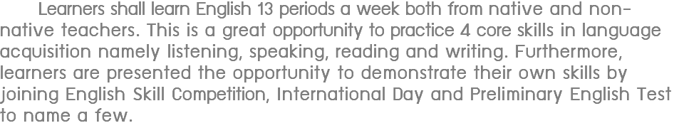  Learners shall learn English 13 periods a week both from native and non-native teachers. This is a great opportunity to practice 4 core skills in language acquisition namely listening, speaking, reading and writing. Furthermore, learners are presented the opportunity to demonstrate their own skills by joining English Skill Competition, International Day and Preliminary English Test to name a few.