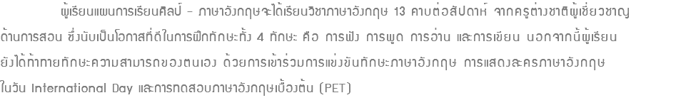  ผู้เรียนแผนการเรียนศิลป์ - ภาษาอังกฤษจะได้เรียนวิชาภาษาอังกฤษ 13 คาบต่อสัปดาห์ จากครูต่างชาติผู้เชี่ยวชาญ ด้านการสอน ซึ่งนับเป็นโอกาสที่ดีในการฝึกทักษะทั้ง 4 ทักษะ คือ การฟัง การพูด การอ่าน และการเขียน นอกจากนี้ผู้เรียน ยังได้ท้าทายทักษะความสามารถของตนเอง ด้วยการเข้าร่วมการแข่งขันทักษะภาษาอังกฤษ การแสดงละครภาษาอังกฤษ ในวัน International Day และการทดสอบภาษาอังกฤษเบื้องต้น (PET)