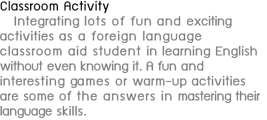 Classroom Activity Integrating lots of fun and exciting activities as a foreign language classroom aid student in learning English without even knowing it. A fun and interesting games or warm-up activities are some of the answers in mastering their language skills.