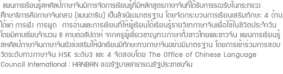  แผนการเรียนรู้สหศิลป์ภาษาจีนมีการจัดการเรียนรู้ที่มีหลักสูตรภาษาจีนที่ได้รับการรองรับในกระทรวง ศึกษาธิการคือภาษาจีนกลาง (แมนดาริน) เป็นสำเนียงมาตรฐาน โดยจัดกระบวนการเรียนเสริมทักษะ 4 ด้าน ได้แก่ การฟัง การพูด การอ่านและการเขียนที่ให้ผู้เรียนได้เรียนรู้รายวิชาภาษาจีนเพื่อใช้ในชีวิตประจำวัน โดยมีคาบเรียนจำนวน 8 คาบต่อสัปดาห์ จากครูผู้เชี่ยวชาญทางภาษาทั้งชาวไทยและชาวจีน แผนการเรียนรู้ สหศิลป์ภาษาจีนภาษาจีนยังส่งเสริมให้นักเรียนมีทักษะทางภาษาจีนอย่างมีมาตรฐาน โดยการเข้าร่วมการสอบ วัดระดับทางภาษาจีน HSK ระดับ3 และ 4 จัดสอบโดย The Office of Chinese Language Council International : HANBAN ของรัฐบาลสาธารณรัฐประชาชนจีน 