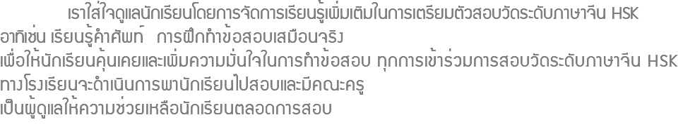  เราใส่ใจดูแลนักเรียนโดยการจัดการเรียนรู้เพิ่มเติมในการเตรียมตัวสอบวัดระดับภาษาจีน HSK อาทิเช่น เรียนรู้คำศัพท์ การฝึกทำข้อสอบเสมือนจริง เพื่อให้นักเรียนคุ้นเคยและเพิ่มความมั่นใจในการทำข้อสอบ ทุกการเข้าร่วมการสอบวัดระดับภาษาจีน HSK ทางโรงเรียนจะดำเนินการพานักเรียนไปสอบและมีคณะครู เป็นผู้ดูแลให้ความช่วยเหลือนักเรียนตลอดการสอบ