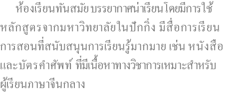  ห้องเรียนทันสมัย บรรยากาศน่าเรียนโดยมีการใช้ หลักสูตรจากมหาวิทยาลัยในปักกิ่ง มีสื่อการเรียน การสอนที่สนับสนุนการเรียนรู้มากมาย เช่น หนังสือ และบัตรคำศัพท์ ที่มีเนื้อหาทางวิชาการเหมาะสำหรับ ผู้เรียนภาษาจีนกลาง 