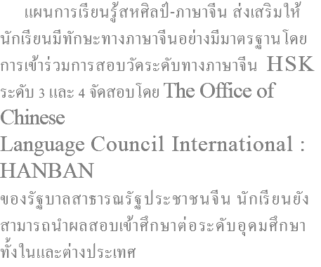  แผนการเรียนรู้สหศิลป์-ภาษาจีน ส่งเสริมให้ นักเรียนมีทักษะทางภาษาจีนอย่างมีมาตรฐานโดย การเข้าร่วมการสอบวัดระดับทางภาษาจีน HSK ระดับ 3 และ 4 จัดสอบโดย The Office of Chinese Language Council International : HANBAN ของรัฐบาลสาธารณรัฐประชาชนจีน นักเรียนยัง สามารถนำผลสอบเข้าศึกษาต่อระดับอุดมศึกษา ทั้งในและต่างประเทศ