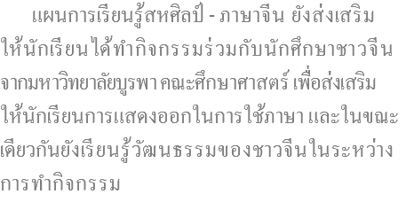  แผนการเรียนรู้สหศิลป์ - ภาษาจีน ยังส่งเสริม ให้นักเรียนได้ทำกิจกรรมร่วมกับนักศึกษาชาวจีน จากมหาวิทยาลัยบูรพา คณะศึกษาศาสตร์ เพื่อส่งเสริม ให้นักเรียนการแสดงออกในการใช้ภาษา และในขณะ เดียวกันยังเรียนรู้วัฒนธรรมของชาวจีนในระหว่าง การทำกิจกรรม