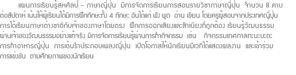  แผนการเรียนรู้สหศิลป์ - ภาษาญี่ปุ่น มีการจัดการเรียนการสอนรายวิชาภาษาญี่ปุ่น จำนวน 8 คาบ ต่อสัปดาห์ เน้นให้ผู้เรียนได้มีการฝึกทักษะทั้ง 4 ทักษะ อันได้แก่ ฟัง พูด อ่าน เขียน โดยครูผู้สอนจากประเทศญี่ปุ่น การได้เรียนภาษาต่างชาติกับเจ้าของภาษาโดยตรง ฝึกการออกเสียงและสำเนียงที่ถูกต้อง เรียนรู้วัฒนธรรม ผ่านเจ้าของวัฒนธรรมอย่างแท้จริง มีการจัดการเรียนรู้ผ่านการทำกิจกรรม เช่น กิจกรรมเทศกาลทะนะบะตะ การทำอาหารญี่ปุ่น การเต้นรำประกอบเพลงญี่ปุ่น เปิดโอกาสให้นักเรียนมีเวทีได้แสดงผลงาน และเข้าร่วม การแข่งขัน ตามศักยภาพของนักเรียน 