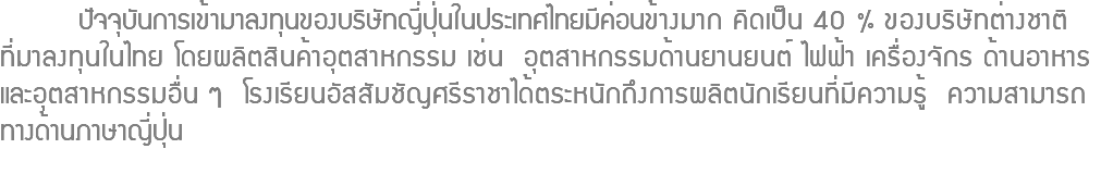  ปัจจุบันการเข้ามาลงทุนของบริษัทญี่ปุ่นในประเทศไทยมีค่อนข้างมาก คิดเป็น 40 % ของบริษัทต่างชาติ ที่มาลงทุนในไทย โดยผลิตสินค้าอุตสาหกรรม เช่น อุตสาหกรรมด้านยานยนต์ ไฟฟ้า เครื่องจักร ด้านอาหาร และอุตสาหกรรมอื่น ๆ โรงเรียนอัสสัมชัญศรีราชาได้ตระหนักถึงการผลิตนักเรียนที่มีความรู้ ความสามารถ ทางด้านภาษาญี่ปุ่น 