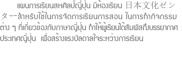  แผนการเรียนสหศิลป์ญี่ปุ่น มีห้องเรียน 日本文化ゼンターสำหรับใช้ในการจัดการเรียนการสอน ในการทำกิจกรรม ต่าง ๆ ที่เกี่ยวข้องกับภาษาญี่ปุ่น ทำให้ผู้เรียนได้สัมผัสถึงบรรยากาศ ประเทศญี่ปุ่น เพื่อสร้างแรงบัลดาลใจระหว่างการเรียน 