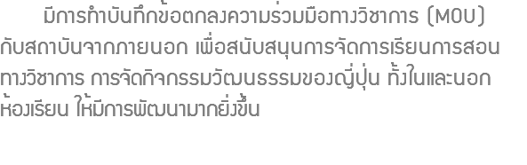  มีการทำบันทึกข้อตกลงความร่วมมือทางวิชาการ (MOU) กับสถาบันจากภายนอก เพื่อสนับสนุนการจัดการเรียนการสอน ทางวิชาการ การจัดกิจกรรมวัฒนธรรมของญี่ปุ่น ทั้งในและนอก ห้องเรียน ให้มีการพัฒนามากยิ่งขึ้น