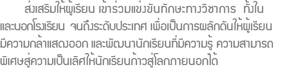  ส่งเสริมให้ผู้เรียน เข้าร่วมแข่งขันทักษะทางวิชาการ ทั้งใน และนอกโรงเรียน จนถึงระดับประเทศ เพื่อเป็นการผลักดันให้ผู้เรียน มีความกล้าแสดงออก และพัฒนานักเรียนที่มีความรู้ ความสามารถ พิเศษสู่ความเป็นเลิศให้นักเรียนก้าวสู่โลกภายนอกได้