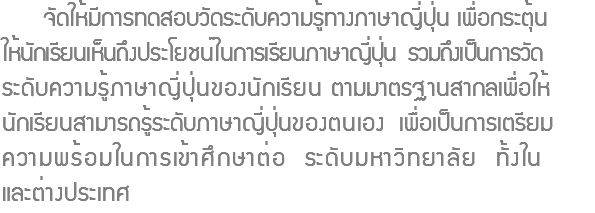  จัดให้มีการทดสอบวัดระดับความรู้ทางภาษาญี่ปุ่น เพื่อกระตุ้น ให้นักเรียนเห็นถึงประโยชน์ในการเรียนภาษาญี่ปุ่น รวมถึงเป็นการวัด ระดับความรู้ภาษาญี่ปุ่นของนักเรียน ตามมาตรฐานสากลเพื่อให้ นักเรียนสามารถรู้ระดับภาษาญี่ปุ่นของตนเอง เพื่อเป็นการเตรียม ความพร้อมในการเข้าศึกษาต่อ ระดับมหาวิทยาลัย ทั้งใน และต่างประเทศ