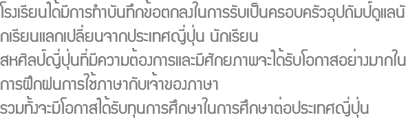 โรงเรียนได้มีการทำบันทึกข้อตกลงในการรับเป็นครอบครัวอุปถัมป์ดูแลนักเรียนแลกเปลี่ยนจากประเทศญี่ปุ่น นักเรียน สหศิลป์ญี่ปุ่นที่มีความต้องการและมีศักยภาพจะได้รับโอกาสอย่างมากในการฝึกฝนการใช้ภาษากับเจ้าของภาษา รวมทั้งจะมีโอกาสได้รับทุนการศึกษาในการศึกษาต่อประเทศญี่ปุ่น