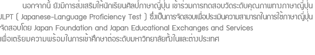  นอกจากนี้ ยังมีการส่งเสริมให้นักเรียนศิลป์ภาษาญี่ปุ่น เข้าร่วมการทดสอบวัดระดับคุณภาพทางภาษาญี่ปุ่น JLPT ( Japanese-Language Proficiency Test ) ซึ่งเป็นการจัดสอบเพื่อประเมินความสามารถในการใช้ภาษาญี่ปุ่น จัดสอบโดย Japan Foundation and Japan Educational Exchanges and Services เพื่อเตรียมความพร้อมในการเข้าศึกษาต่อระดับมหาวิทยาลัยทั้งในและต่างประเทศ 