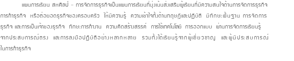  แผนการเรียน สหศิลป์ – การจัดการธุรกิจเป็นแผนการเรียนที่มุ่งเน้นส่งเสริมผู้เรียนที่มีความสนใจด้านการจัดการธุรกิจ การทำธุรกิจ หรือต่อยอดธุรกิจของครอบครัว ให้มีความรู้ ความเข้าใจทั้งด้านทฤษฎีและปฏิบัติ มีทักษะพื้นฐาน การจัดการ ธุรกิจ และการเป็นเจ้าของธุรกิจ ทักษะการทำงาน ความคิดสร้างสรรค์ การใช้เทคโนโลยี การออกแบบ ผ่านการจัดการเรียนรู้ จากประสบการณ์ตรง และการลงมือปฏิบัติอย่างหลากหลาย รวมทั้งได้เรียนรู้จากผู้เชี่ยวชาญ และผู้มีประสบการณ์ ในการทำธุรกิจ