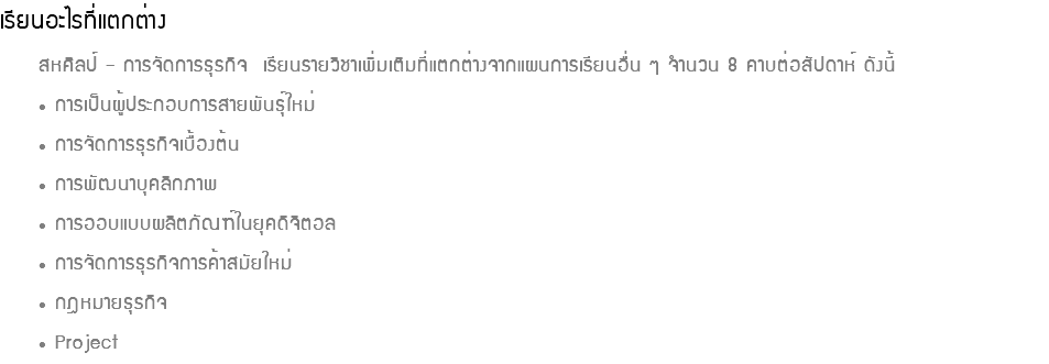เรียนอะไรที่แตกต่าง สหศิลป์ – การจัดการธุรกิจ เรียนรายวิชาเพิ่มเติมที่แตกต่างจากแผนการเรียนอื่น ๆ จำนวน 8 คาบต่อสัปดาห์ ดังนี้ • การเป็นผู้ประกอบการสายพันธุ์ใหม่ • การจัดการธุรกิจเบื้องต้น • การพัฒนาบุคลิกภาพ • การออบแบบผลิตภัณฑ์ในยุคดิจิตอล • การจัดการธุรกิจการค้าสมัยใหม่ • กฎหมายธุรกิจ • Project
